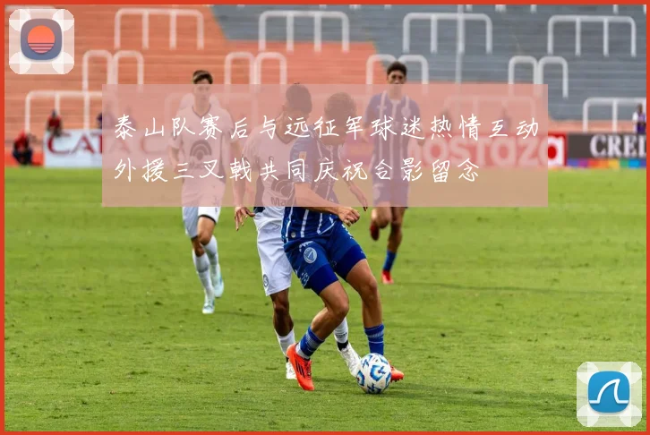 泰山队赛后与远征军球迷热情互动外援三叉戟共同庆祝合影留念