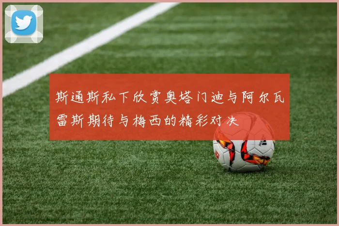 斯通斯私下欣赏奥塔门迪与阿尔瓦雷斯期待与梅西的精彩对决