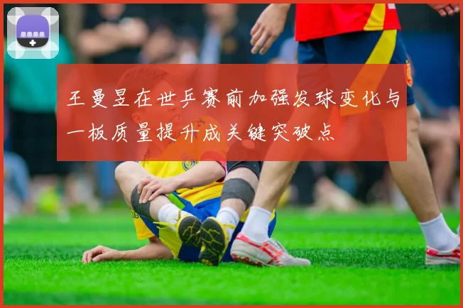 王曼昱在世乒赛前加强发球变化与一板质量提升成关键突破点