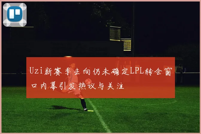 Uzi新赛季去向仍未确定LPL转会窗口内幕引发热议与关注