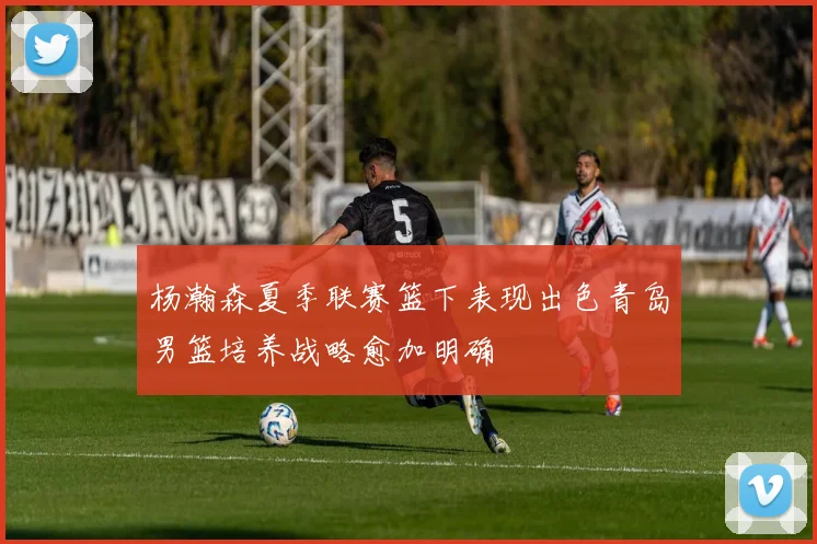 杨瀚森夏季联赛篮下表现出色青岛男篮培养战略愈加明确