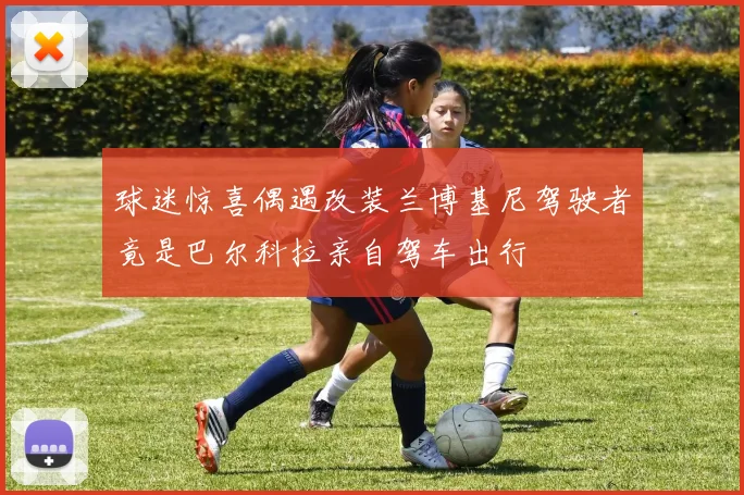 球迷惊喜偶遇改装兰博基尼驾驶者竟是巴尔科拉亲自驾车出行