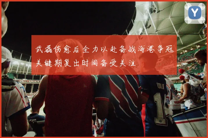 武磊伤愈后全力以赴备战海港争冠关键期复出时间备受关注
