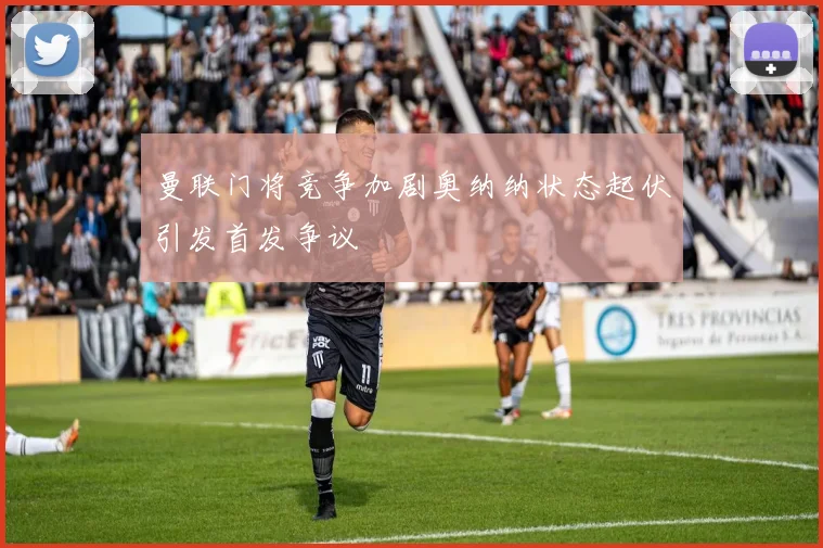 曼联门将竞争加剧奥纳纳状态起伏引发首发争议