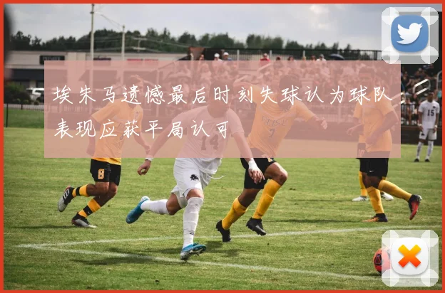 埃朱马遗憾最后时刻失球认为球队表现应获平局认可