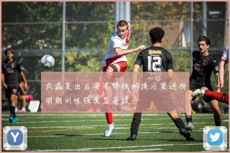 武磊复出后海港锋线轮换方案逐渐明朗训练强度显著提升